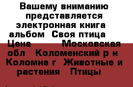 Вашему вниманию представляется электронная книга – альбом «Своя птица»  › Цена ­ 500 - Московская обл., Коломенский р-н, Коломна г. Животные и растения » Птицы   
